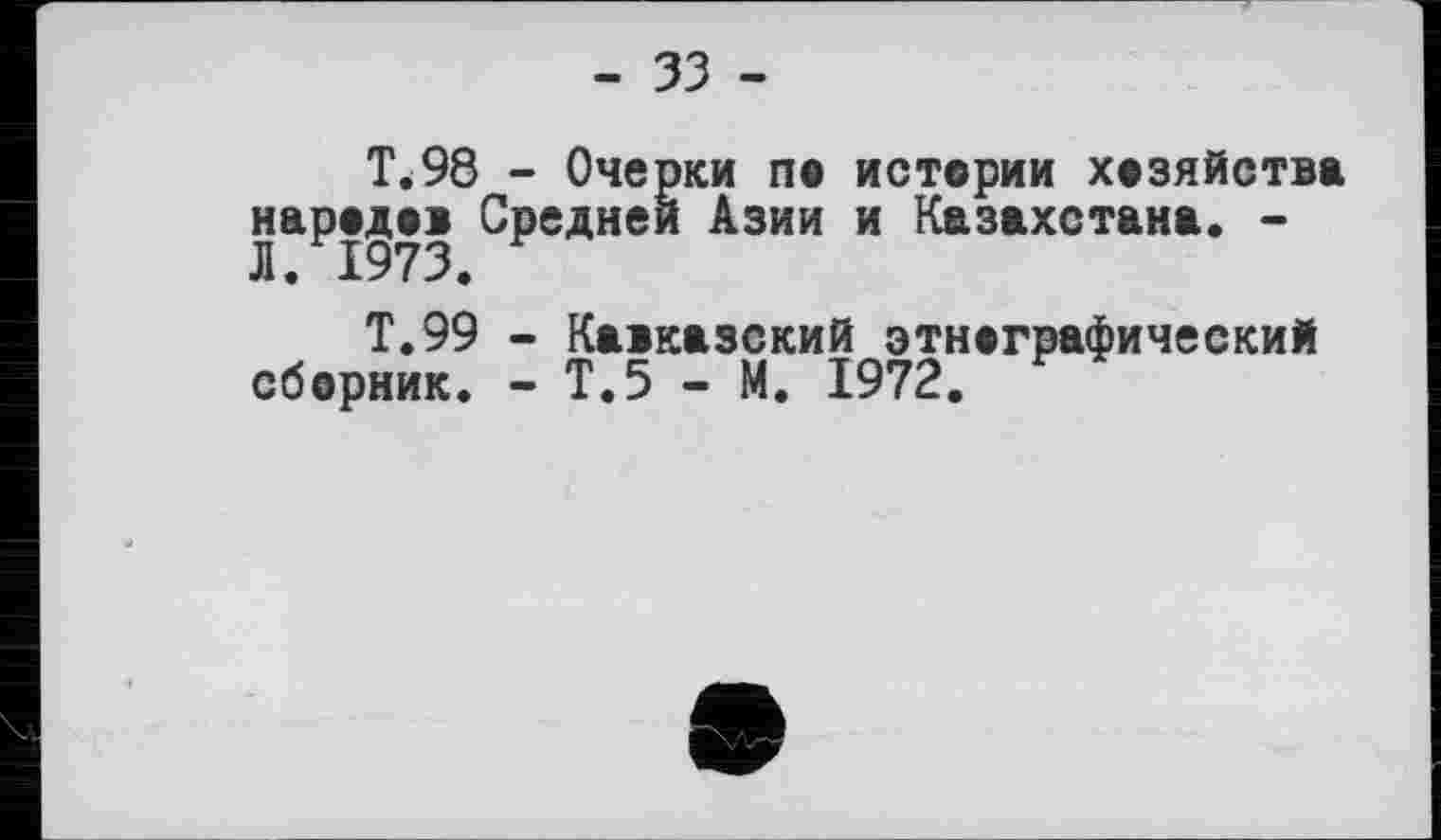 ﻿- 33 -
T.98 - Очерки ne истории хозяйства народов Средней Азии и Казахстана. -Л. 1973.
Т.99 - Кавказский этнографический сборник. - Т.5 - М. 1972.